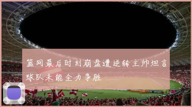 篮网最后时刻崩盘遭逆转主帅坦言球队未能全力争胜