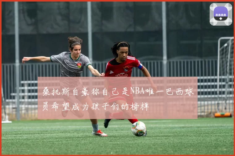 桑托斯自豪称自己是NBA唯一巴西球员希望成为孩子们的榜样