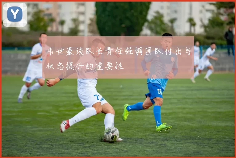 韦世豪谈队长责任强调团队付出与状态提升的重要性