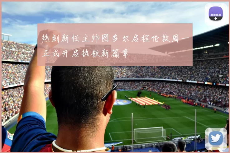 热刺新任主帅图多尔启程伦敦周一正式开启执教新篇章