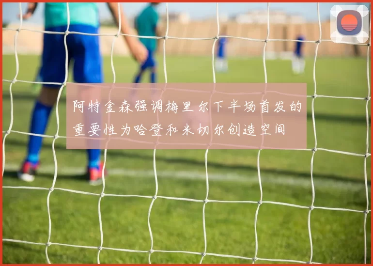 阿特金森强调梅里尔下半场首发的重要性为哈登和米切尔创造空间