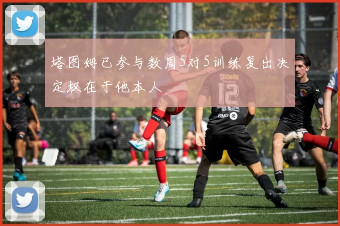 塔图姆已参与数周5对5训练复出决定权在于他本人