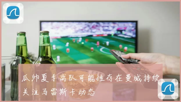 瓜帅夏季离队可能性存在曼城持续关注马雷斯卡动态