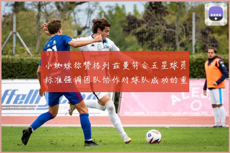 小蜘蛛称赞格列兹曼符合五星球员标准强调团队协作对球队成功的重要性