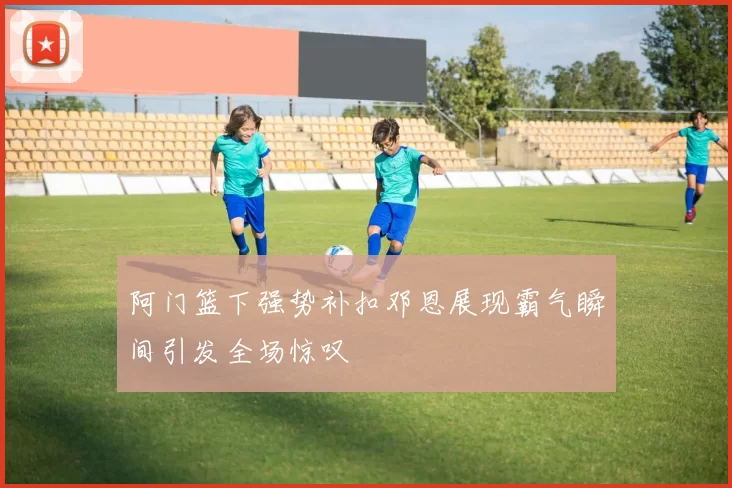 阿门篮下强势补扣邓恩展现霸气瞬间引发全场惊叹