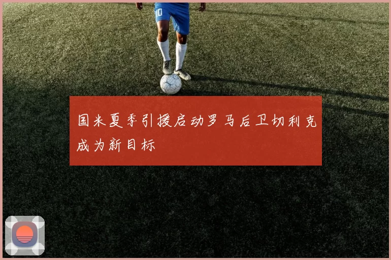 国米夏季引援启动罗马后卫切利克成为新目标