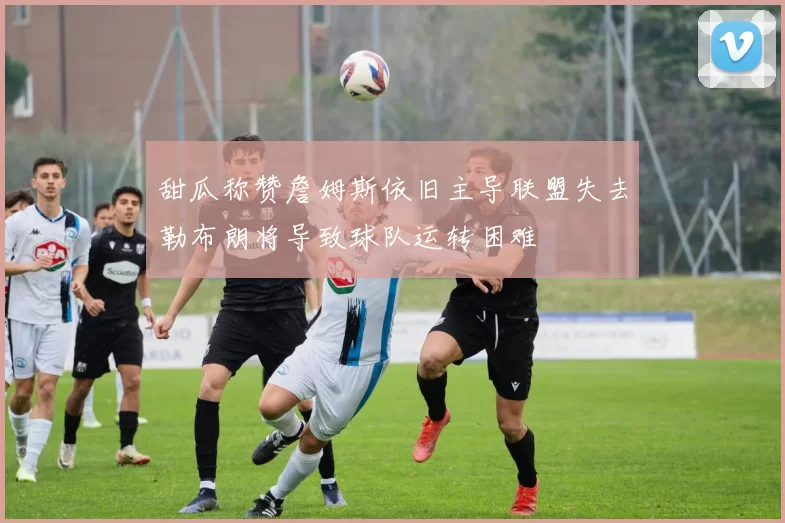 甜瓜称赞詹姆斯依旧主导联盟失去勒布朗将导致球队运转困难