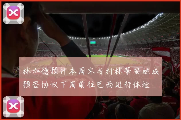 林加德预计本周末与科林蒂安达成预签协议下周前往巴西进行体检