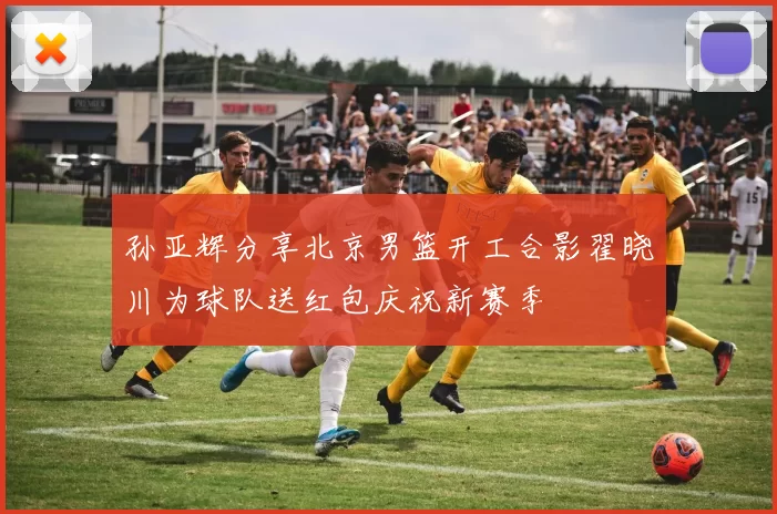 孙亚辉分享北京男篮开工合影翟晓川为球队送红包庆祝新赛季