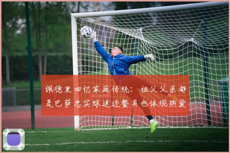 佩德里回忆家庭传统：祖父父亲都是巴萨忠实球迷连餐具也体现热爱