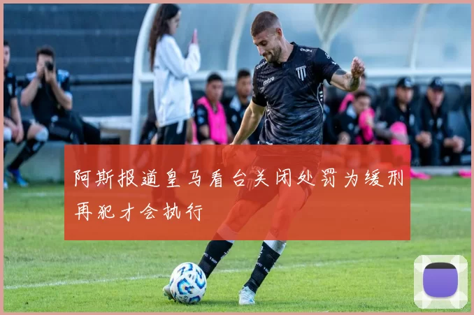 阿斯报道皇马看台关闭处罚为缓刑再犯才会执行