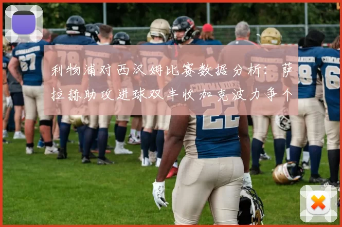 利物浦对西汉姆比赛数据分析：萨拉赫助攻进球双丰收加克波力争个人职业生涯50球