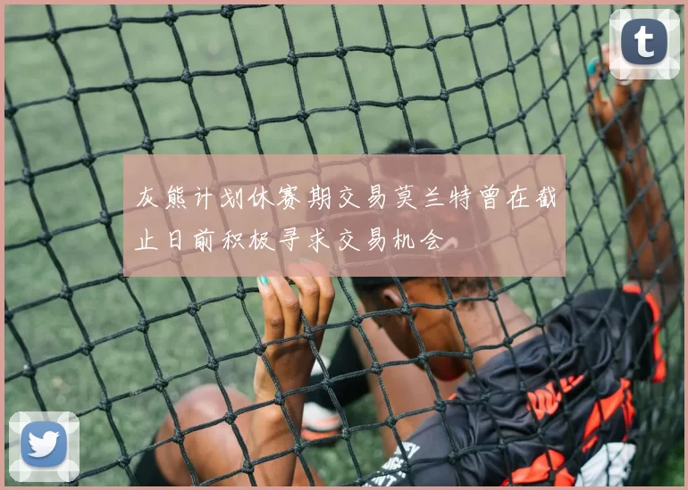 灰熊计划休赛期交易莫兰特曾在截止日前积极寻求交易机会