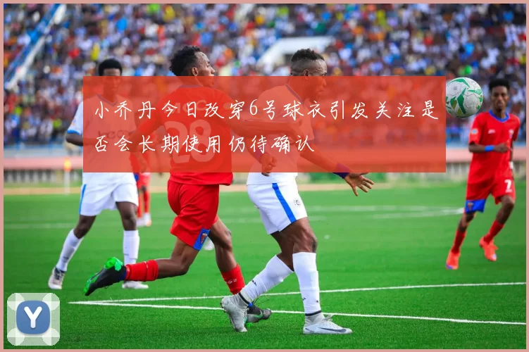 小乔丹今日改穿6号球衣引发关注是否会长期使用仍待确认