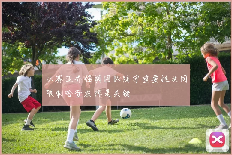 以赛亚乔强调团队防守重要性共同限制哈登发挥是关键
