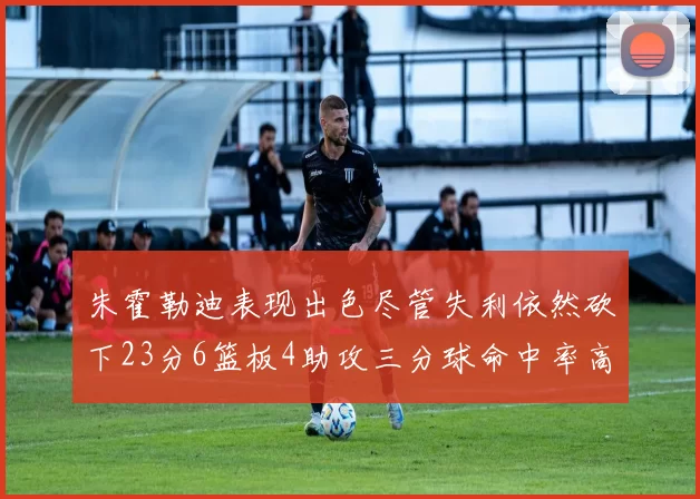 朱霍勒迪表现出色尽管失利依然砍下23分6篮板4助攻三分球命中率高达50