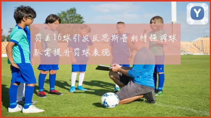 罚丢16球引发反思斯普利特强调球队需提升罚球表现