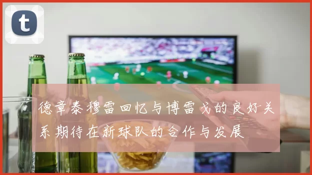 德章泰穆雷回忆与博雷戈的良好关系期待在新球队的合作与发展