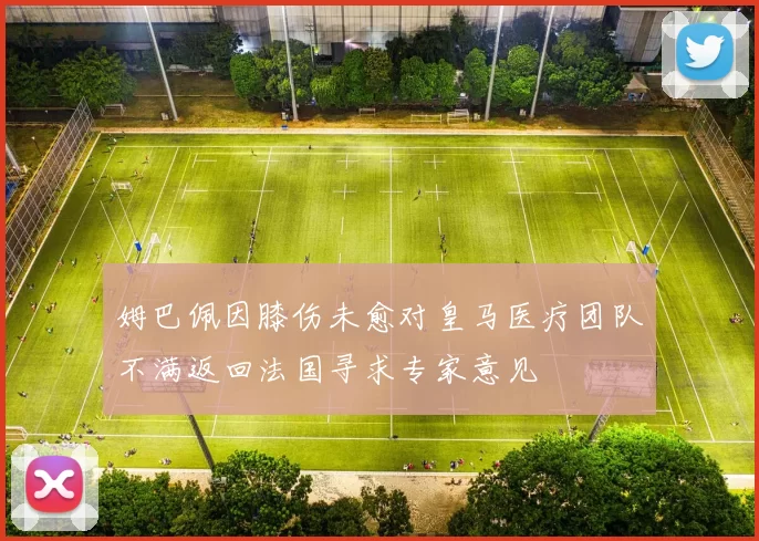 姆巴佩因膝伤未愈对皇马医疗团队不满返回法国寻求专家意见