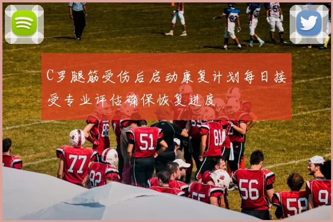 C罗腿筋受伤后启动康复计划每日接受专业评估确保恢复进度