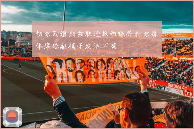 切尔西遭利兹联连扳两球乔科尔媒体席怒敲椅子发泄不满