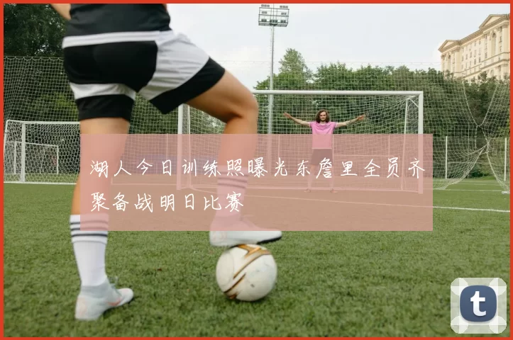 湖人今日训练照曝光东詹里全员齐聚备战明日比赛