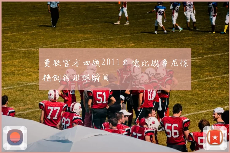 曼联官方回顾2011年德比战鲁尼惊艳倒钩进球瞬间